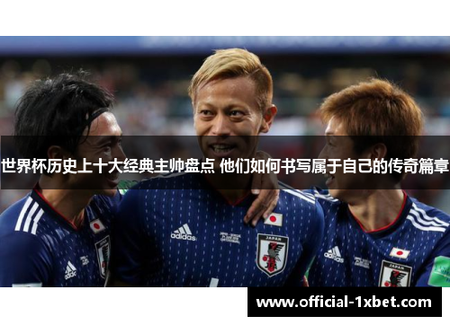 世界杯历史上十大经典主帅盘点 他们如何书写属于自己的传奇篇章