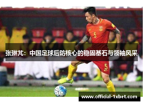 张琳芃：中国足球后防核心的稳固基石与领袖风采