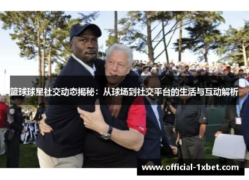 篮球球星社交动态揭秘：从球场到社交平台的生活与互动解析