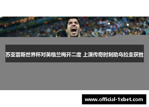苏亚雷斯世界杯对英格兰梅开二度 上演传奇时刻助乌拉圭获胜