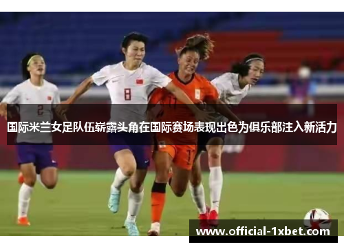 国际米兰女足队伍崭露头角在国际赛场表现出色为俱乐部注入新活力