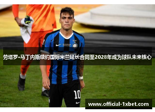 劳塔罗·马丁内斯续约国际米兰延长合同至2028年成为球队未来核心