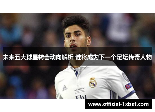 未来五大球星转会动向解析 谁将成为下一个足坛传奇人物