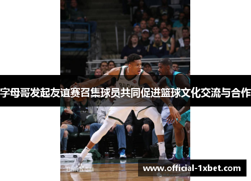 字母哥发起友谊赛召集球员共同促进篮球文化交流与合作