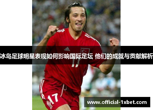 冰岛足球明星表现如何影响国际足坛 他们的成就与贡献解析