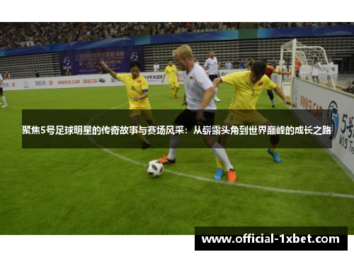 聚焦5号足球明星的传奇故事与赛场风采：从崭露头角到世界巅峰的成长之路