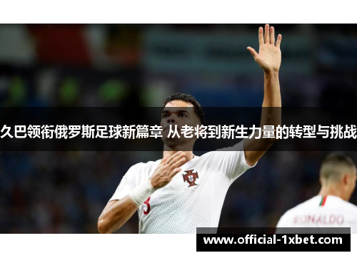 久巴领衔俄罗斯足球新篇章 从老将到新生力量的转型与挑战