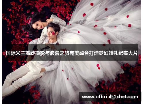 国际米兰婚纱摄影与浪漫之旅完美融合打造梦幻婚礼纪实大片