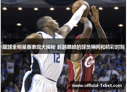 篮球全明星赛表现大揭秘 超越巅峰的球员瞬间和精彩时刻