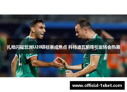 扎哈闪耀非洲U20锦标赛成焦点 科特迪瓦前锋引发转会热潮