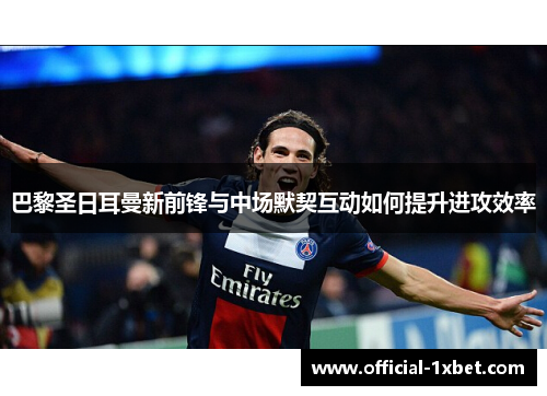 巴黎圣日耳曼新前锋与中场默契互动如何提升进攻效率