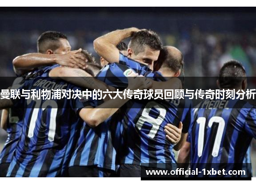 曼联与利物浦对决中的六大传奇球员回顾与传奇时刻分析