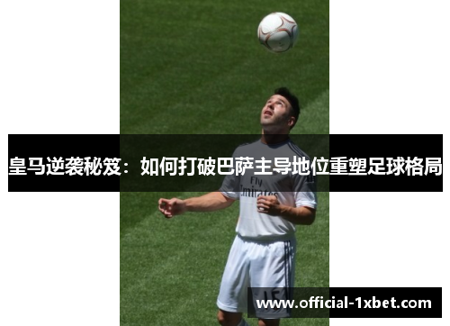 皇马逆袭秘笈：如何打破巴萨主导地位重塑足球格局