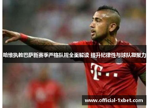 哈维执教巴萨新赛季严格队规全面解读 提升纪律性与球队凝聚力
