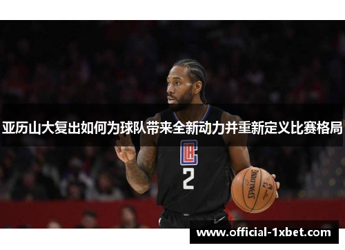 亚历山大复出如何为球队带来全新动力并重新定义比赛格局