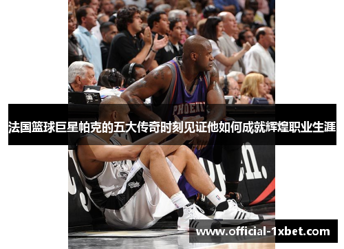 法国篮球巨星帕克的五大传奇时刻见证他如何成就辉煌职业生涯