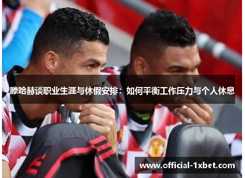 滕哈赫谈职业生涯与休假安排：如何平衡工作压力与个人休息