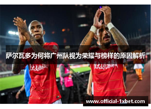 萨尔瓦多为何将广州队视为荣耀与榜样的原因解析