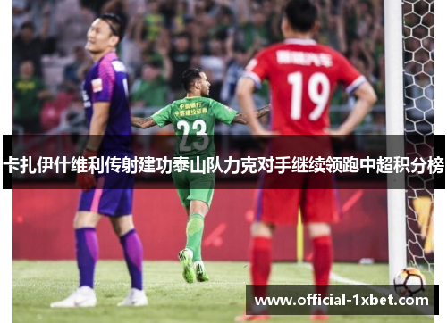 卡扎伊什维利传射建功泰山队力克对手继续领跑中超积分榜
