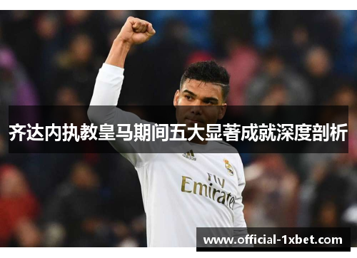 齐达内执教皇马期间五大显著成就深度剖析